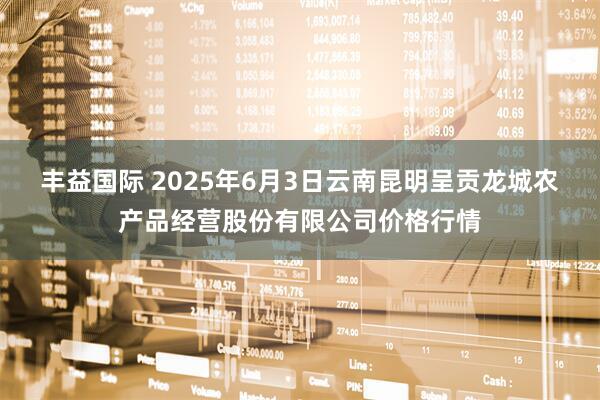 丰益国际 2025年6月3日云南昆明呈贡龙城农产品经营股份有限公司价格行情