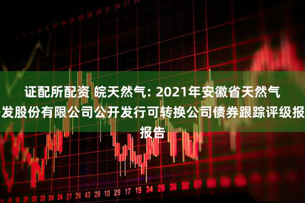 证配所配资 皖天然气: 2021年安徽省天然气开发股份有限公司公开发行可转换公司债券跟踪评级报告