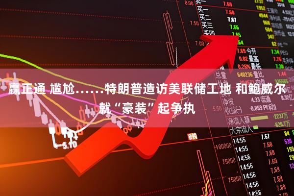 赢正通 尴尬……特朗普造访美联储工地 和鲍威尔就“豪装”起争执