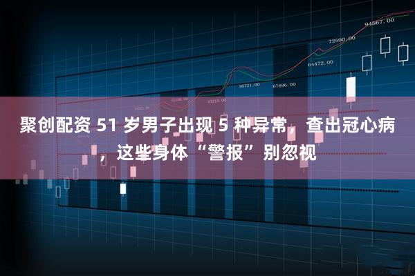 聚创配资 51 岁男子出现 5 种异常，查出冠心病，这些身体 “警报” 别忽视