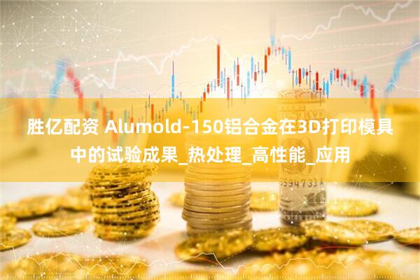 胜亿配资 Alumold-150铝合金在3D打印模具中的试验成果_热处理_高性能_应用