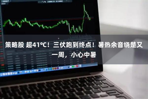 策略股 超41℃！三伏跑到终点！暑热余音绕楚又一周，小心中暑