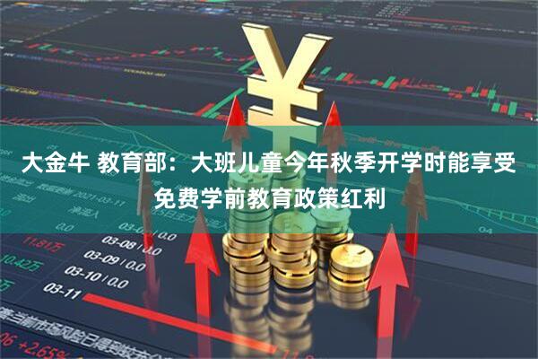 大金牛 教育部：大班儿童今年秋季开学时能享受免费学前教育政策红利