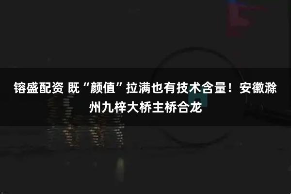 镕盛配资 既“颜值”拉满也有技术含量！安徽滁州九梓大桥主桥合龙