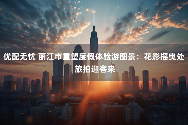 优配无忧 丽江市重塑度假体验游图景：花影摇曳处 旅拍迎客来