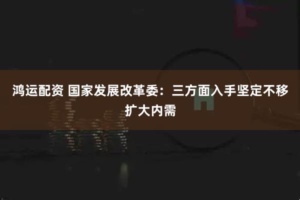 鸿运配资 国家发展改革委：三方面入手坚定不移扩大内需