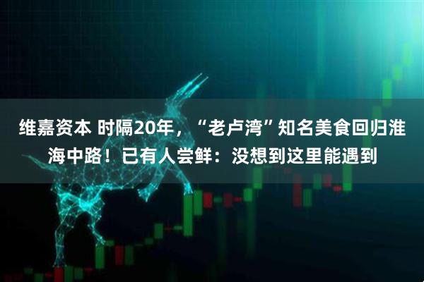 维嘉资本 时隔20年，“老卢湾”知名美食回归淮海中路！已有人尝鲜：没想到这里能遇到