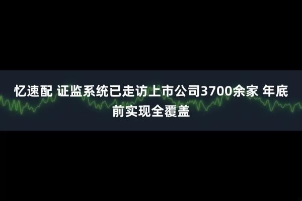 忆速配 证监系统已走访上市公司3700余家 年底前实现全覆盖