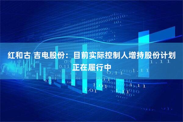 红和古 吉电股份：目前实际控制人增持股份计划正在履行中