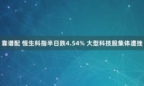 靠谱配 恒生科指半日跌4.54% 大型科技股集体遭挫