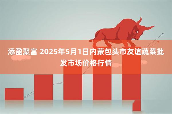 添盈聚富 2025年5月1日内蒙包头市友谊蔬菜批发市场价格行情