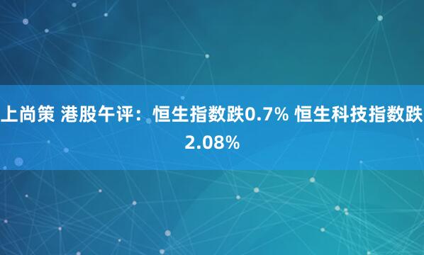 上尚策 港股午评：恒生指数跌0.7% 恒生科技指数跌2.08%