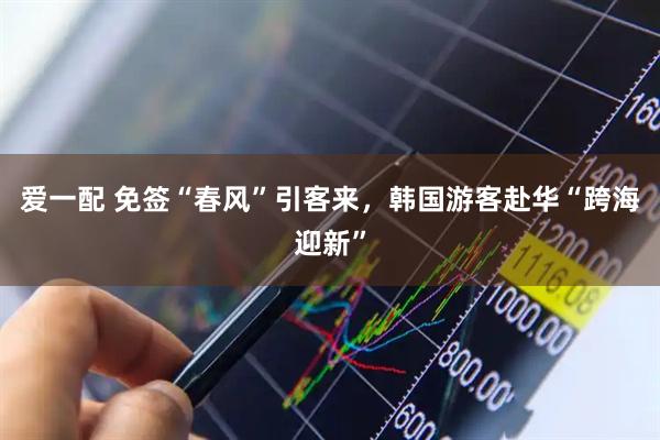 爱一配 免签“春风”引客来，韩国游客赴华“跨海迎新”