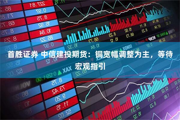 首胜证券 中信建投期货：铜宽幅调整为主，等待宏观指引