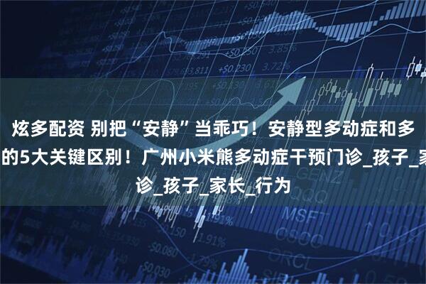 炫多配资 别把“安静”当乖巧！安静型多动症和多动冲动型的5大关键区别！广州小米熊多动症干预门诊_孩子_家长_行为