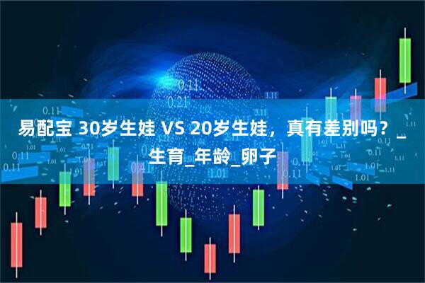 易配宝 30岁生娃 VS 20岁生娃，真有差别吗？_生育_年龄_卵子