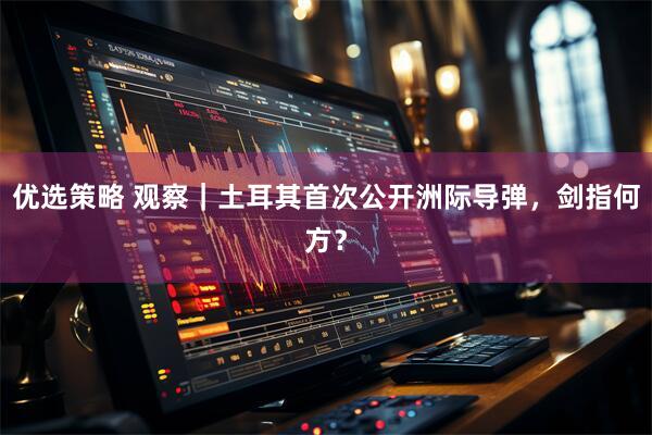 优选策略 观察｜土耳其首次公开洲际导弹，剑指何方？