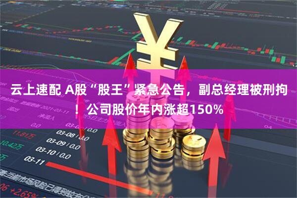 云上速配 A股“股王”紧急公告，副总经理被刑拘！公司股价年内涨超150%