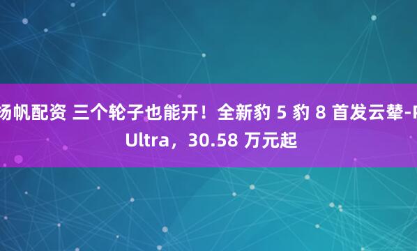 扬帆配资 三个轮子也能开！全新豹 5 豹 8 首发云辇-P Ultra，30.58 万元起