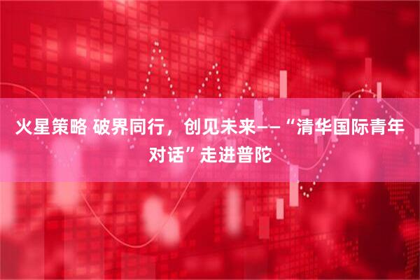 火星策略 破界同行，创见未来——“清华国际青年对话”走进普陀